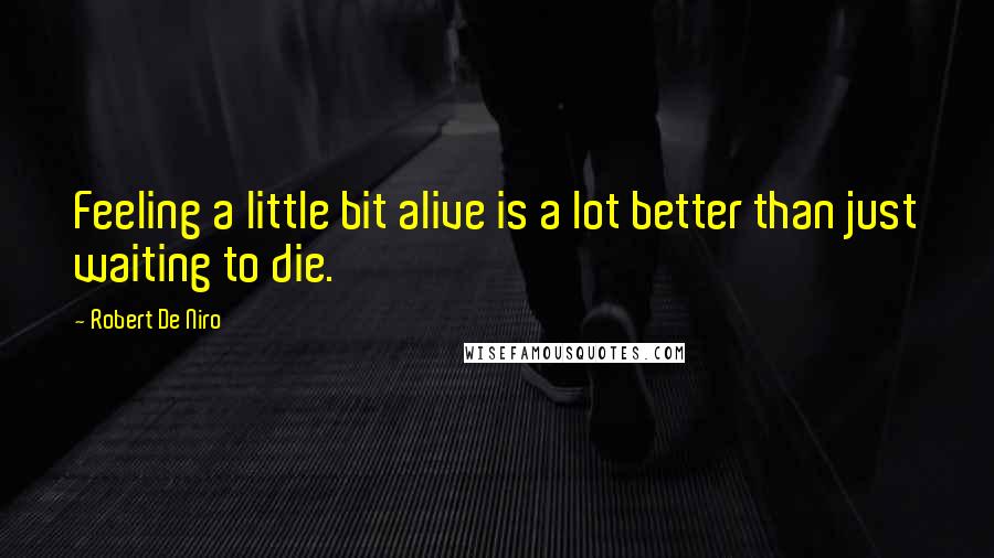 Robert De Niro Quotes: Feeling a little bit alive is a lot better than just waiting to die.