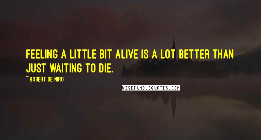 Robert De Niro Quotes: Feeling a little bit alive is a lot better than just waiting to die.