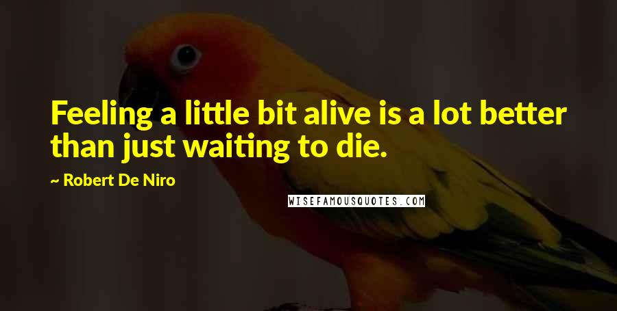 Robert De Niro Quotes: Feeling a little bit alive is a lot better than just waiting to die.