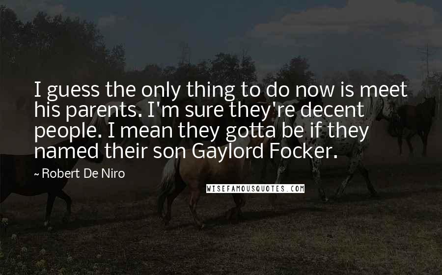 Robert De Niro Quotes: I guess the only thing to do now is meet his parents. I'm sure they're decent people. I mean they gotta be if they named their son Gaylord Focker.