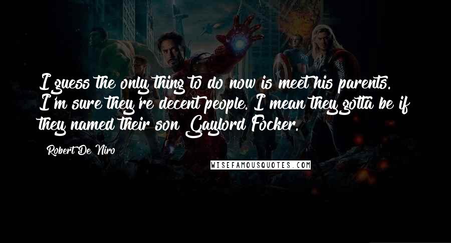 Robert De Niro Quotes: I guess the only thing to do now is meet his parents. I'm sure they're decent people. I mean they gotta be if they named their son Gaylord Focker.