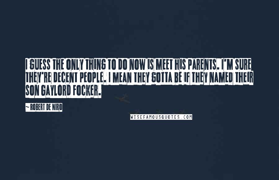 Robert De Niro Quotes: I guess the only thing to do now is meet his parents. I'm sure they're decent people. I mean they gotta be if they named their son Gaylord Focker.