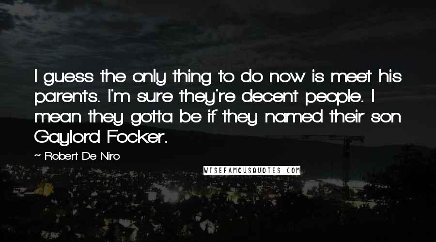 Robert De Niro Quotes: I guess the only thing to do now is meet his parents. I'm sure they're decent people. I mean they gotta be if they named their son Gaylord Focker.