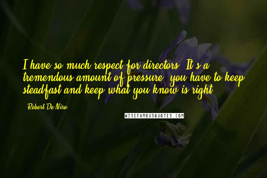 Robert De Niro Quotes: I have so much respect for directors. It's a tremendous amount of pressure; you have to keep steadfast and keep what you know is right.