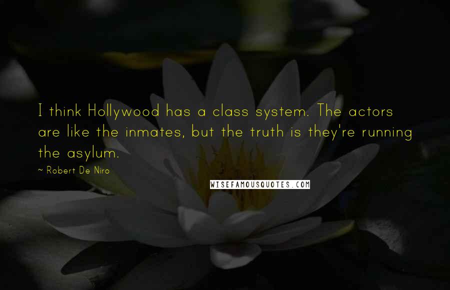 Robert De Niro Quotes: I think Hollywood has a class system. The actors are like the inmates, but the truth is they're running the asylum.