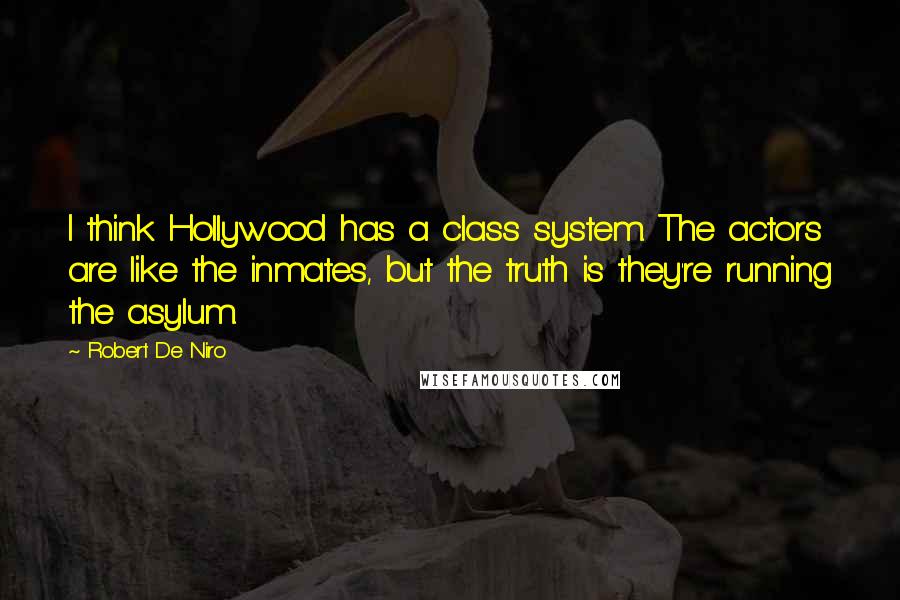 Robert De Niro Quotes: I think Hollywood has a class system. The actors are like the inmates, but the truth is they're running the asylum.