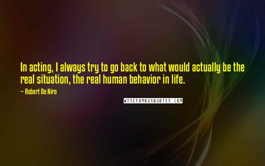 Robert De Niro Quotes: In acting, I always try to go back to what would actually be the real situation, the real human behavior in life.