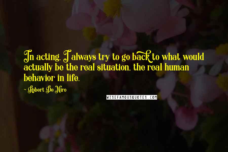 Robert De Niro Quotes: In acting, I always try to go back to what would actually be the real situation, the real human behavior in life.