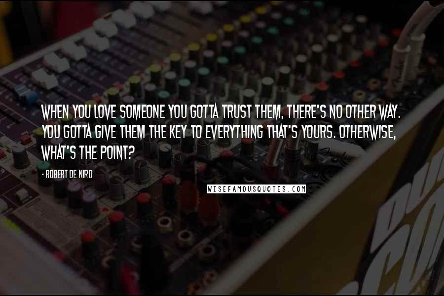 Robert De Niro Quotes: When you love someone you gotta trust them, there's no other way. You gotta give them the key to everything that's yours. Otherwise, what's the point?