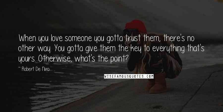 Robert De Niro Quotes: When you love someone you gotta trust them, there's no other way. You gotta give them the key to everything that's yours. Otherwise, what's the point?