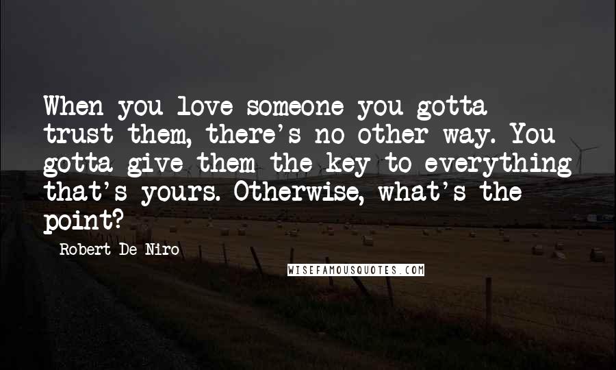 Robert De Niro Quotes: When you love someone you gotta trust them, there's no other way. You gotta give them the key to everything that's yours. Otherwise, what's the point?