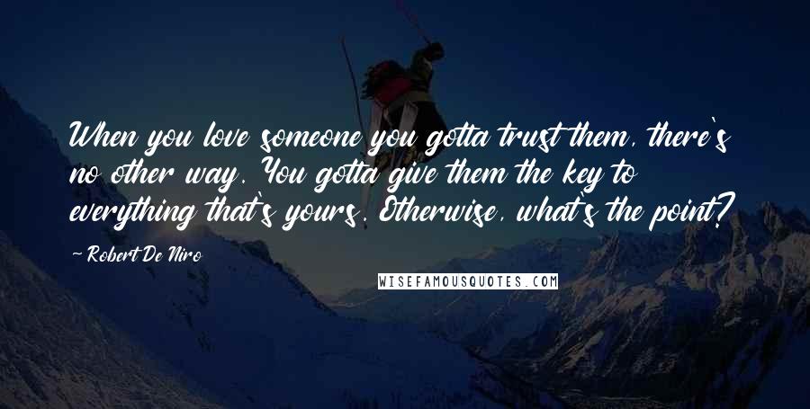 Robert De Niro Quotes: When you love someone you gotta trust them, there's no other way. You gotta give them the key to everything that's yours. Otherwise, what's the point?