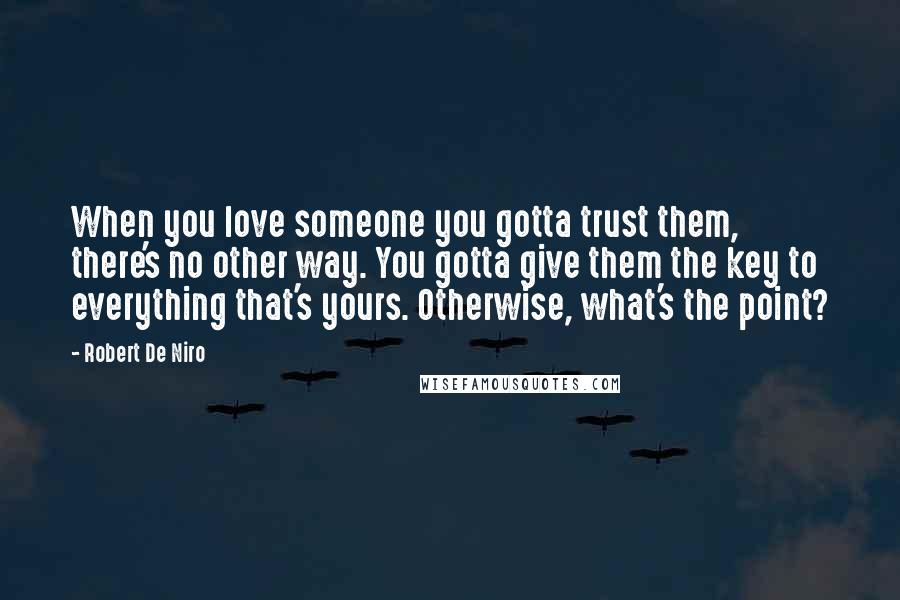Robert De Niro Quotes: When you love someone you gotta trust them, there's no other way. You gotta give them the key to everything that's yours. Otherwise, what's the point?