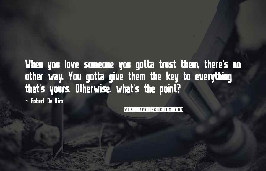 Robert De Niro Quotes: When you love someone you gotta trust them, there's no other way. You gotta give them the key to everything that's yours. Otherwise, what's the point?