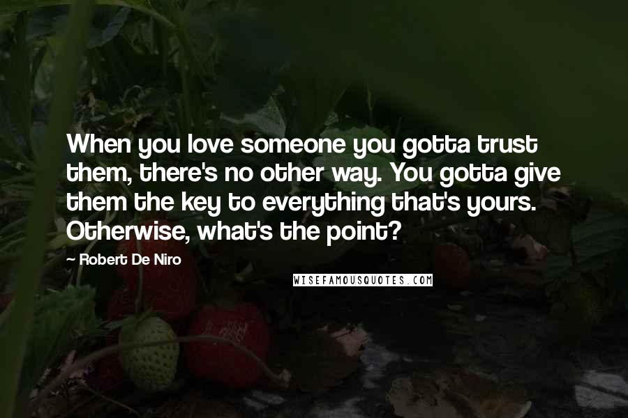 Robert De Niro Quotes: When you love someone you gotta trust them, there's no other way. You gotta give them the key to everything that's yours. Otherwise, what's the point?
