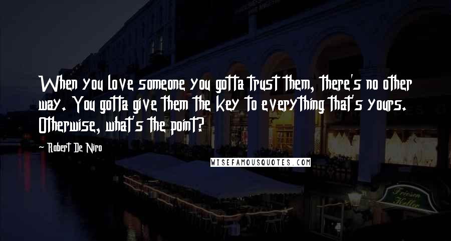 Robert De Niro Quotes: When you love someone you gotta trust them, there's no other way. You gotta give them the key to everything that's yours. Otherwise, what's the point?