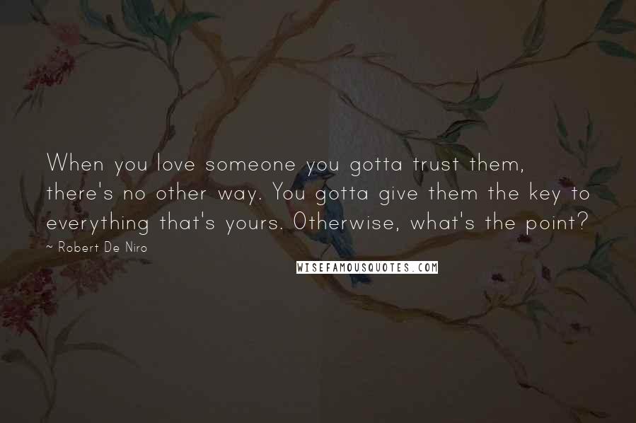 Robert De Niro Quotes: When you love someone you gotta trust them, there's no other way. You gotta give them the key to everything that's yours. Otherwise, what's the point?