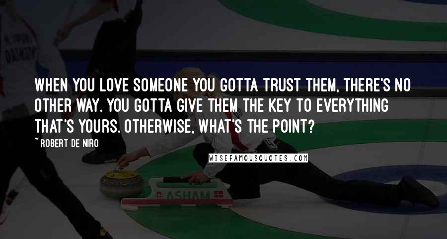 Robert De Niro Quotes: When you love someone you gotta trust them, there's no other way. You gotta give them the key to everything that's yours. Otherwise, what's the point?