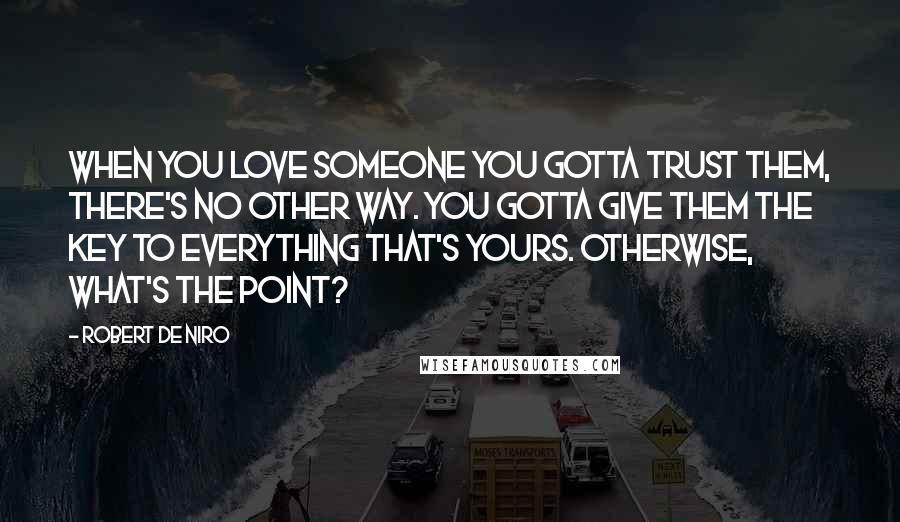 Robert De Niro Quotes: When you love someone you gotta trust them, there's no other way. You gotta give them the key to everything that's yours. Otherwise, what's the point?