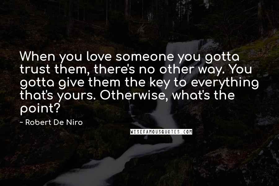 Robert De Niro Quotes: When you love someone you gotta trust them, there's no other way. You gotta give them the key to everything that's yours. Otherwise, what's the point?