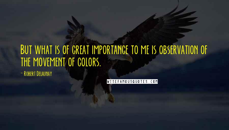 Robert Delaunay Quotes: But what is of great importance to me is observation of the movement of colors.