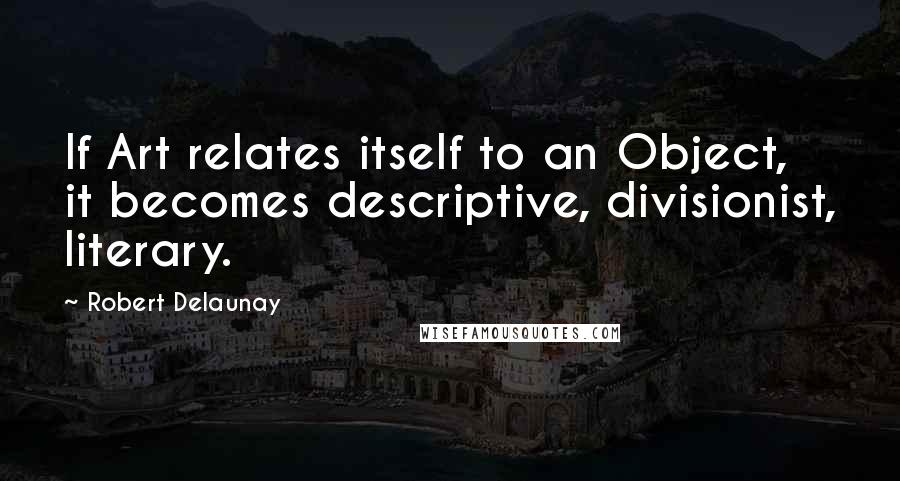 Robert Delaunay Quotes: If Art relates itself to an Object, it becomes descriptive, divisionist, literary.