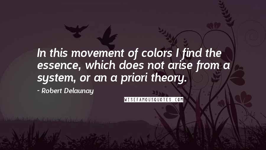 Robert Delaunay Quotes: In this movement of colors I find the essence, which does not arise from a system, or an a priori theory.