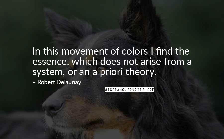 Robert Delaunay Quotes: In this movement of colors I find the essence, which does not arise from a system, or an a priori theory.