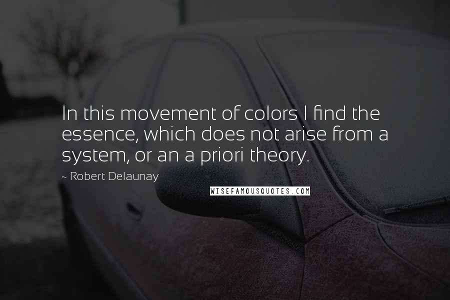 Robert Delaunay Quotes: In this movement of colors I find the essence, which does not arise from a system, or an a priori theory.