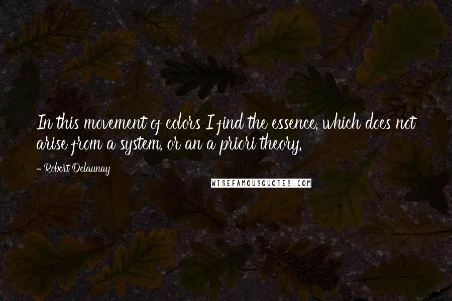 Robert Delaunay Quotes: In this movement of colors I find the essence, which does not arise from a system, or an a priori theory.