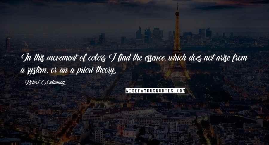 Robert Delaunay Quotes: In this movement of colors I find the essence, which does not arise from a system, or an a priori theory.