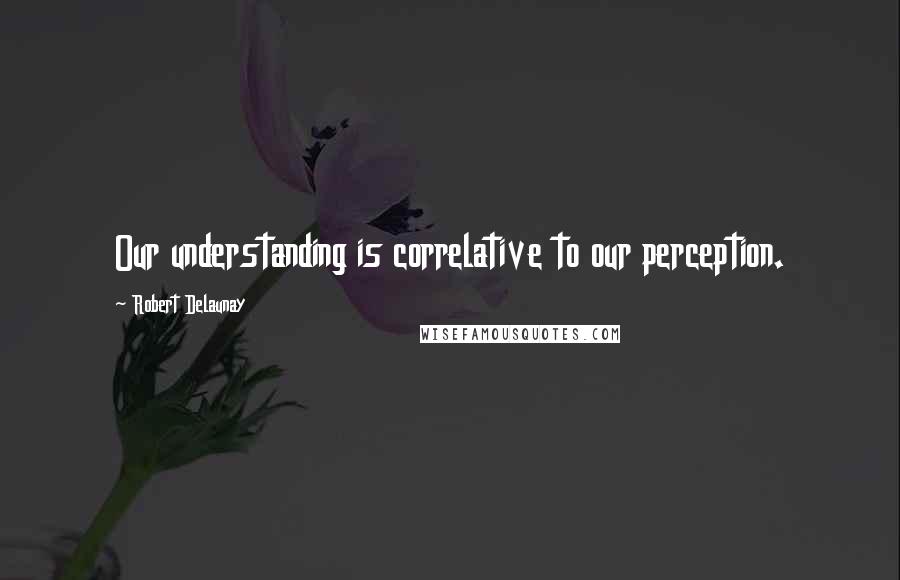 Robert Delaunay Quotes: Our understanding is correlative to our perception.