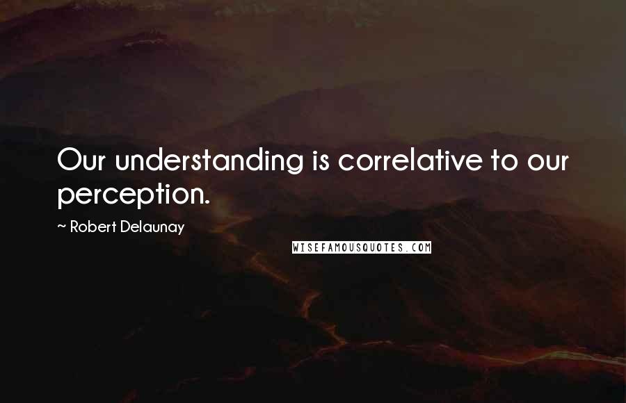 Robert Delaunay Quotes: Our understanding is correlative to our perception.