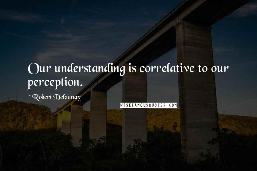 Robert Delaunay Quotes: Our understanding is correlative to our perception.