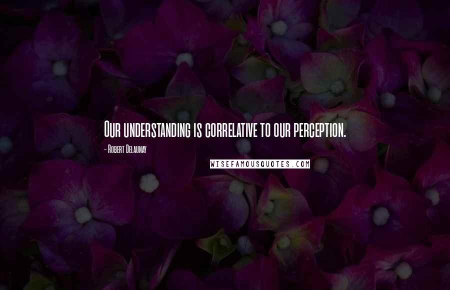 Robert Delaunay Quotes: Our understanding is correlative to our perception.