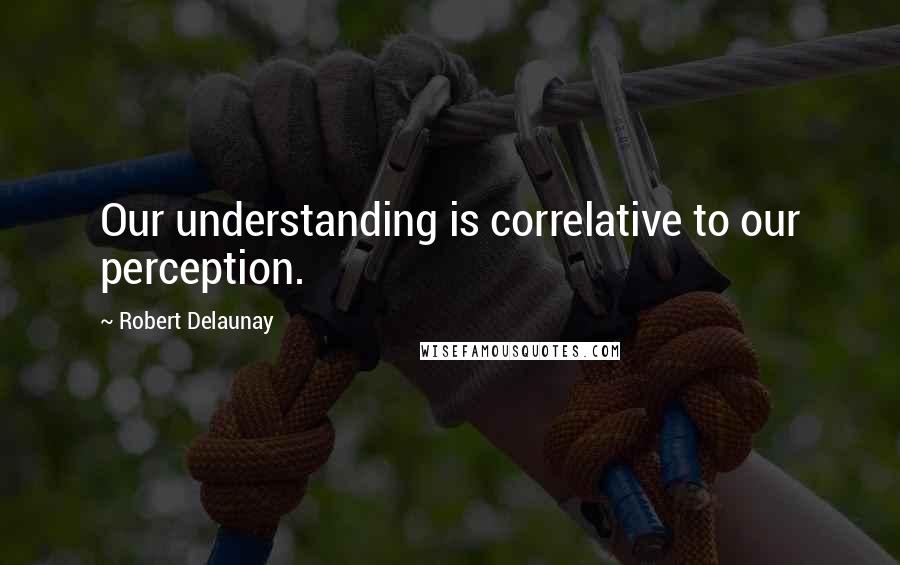 Robert Delaunay Quotes: Our understanding is correlative to our perception.