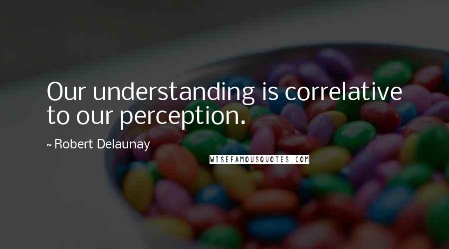 Robert Delaunay Quotes: Our understanding is correlative to our perception.