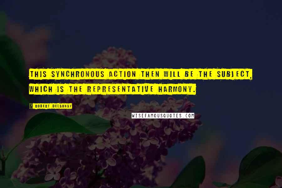 Robert Delaunay Quotes: This synchronous action then will be the Subject, which is the representative harmony.