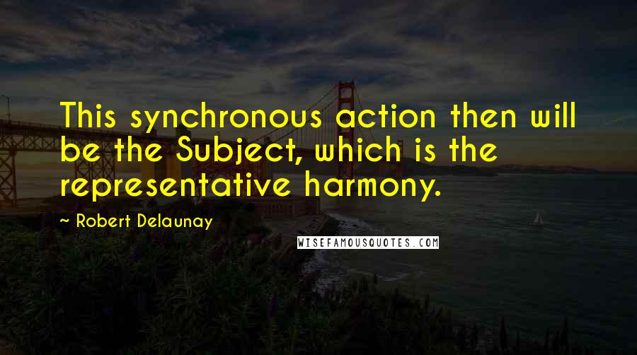 Robert Delaunay Quotes: This synchronous action then will be the Subject, which is the representative harmony.
