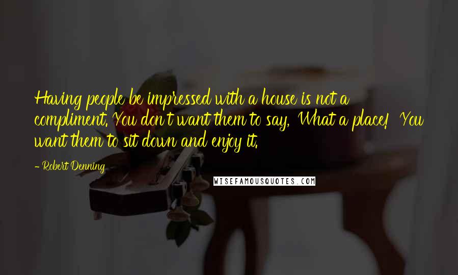 Robert Denning Quotes: Having people be impressed with a house is not a compliment. You don't want them to say, 'What a place!' You want them to sit down and enjoy it.