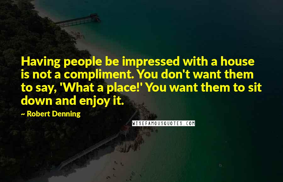 Robert Denning Quotes: Having people be impressed with a house is not a compliment. You don't want them to say, 'What a place!' You want them to sit down and enjoy it.