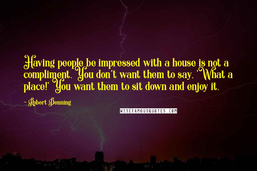 Robert Denning Quotes: Having people be impressed with a house is not a compliment. You don't want them to say, 'What a place!' You want them to sit down and enjoy it.