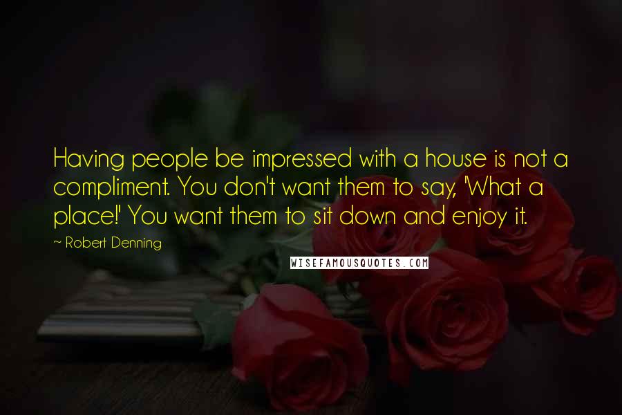 Robert Denning Quotes: Having people be impressed with a house is not a compliment. You don't want them to say, 'What a place!' You want them to sit down and enjoy it.