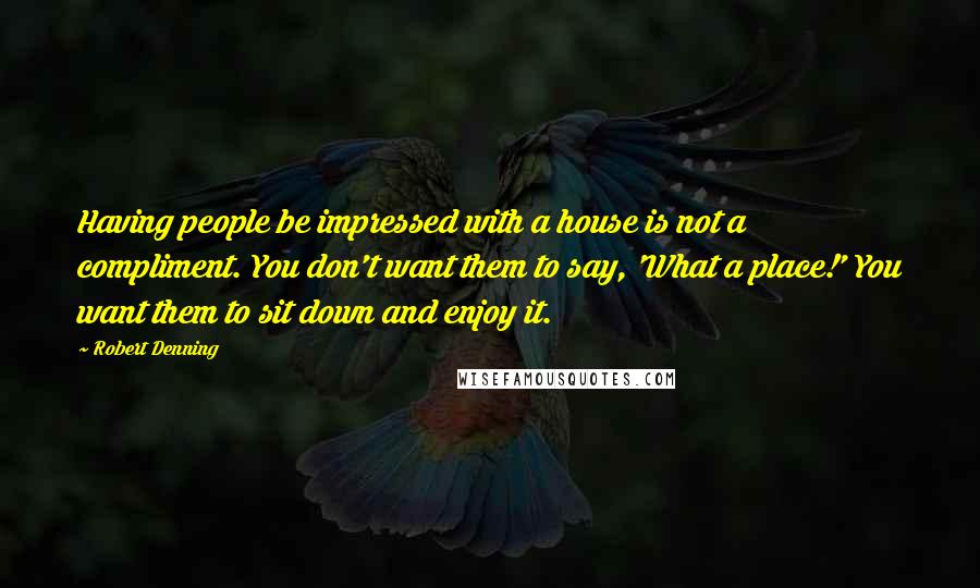 Robert Denning Quotes: Having people be impressed with a house is not a compliment. You don't want them to say, 'What a place!' You want them to sit down and enjoy it.