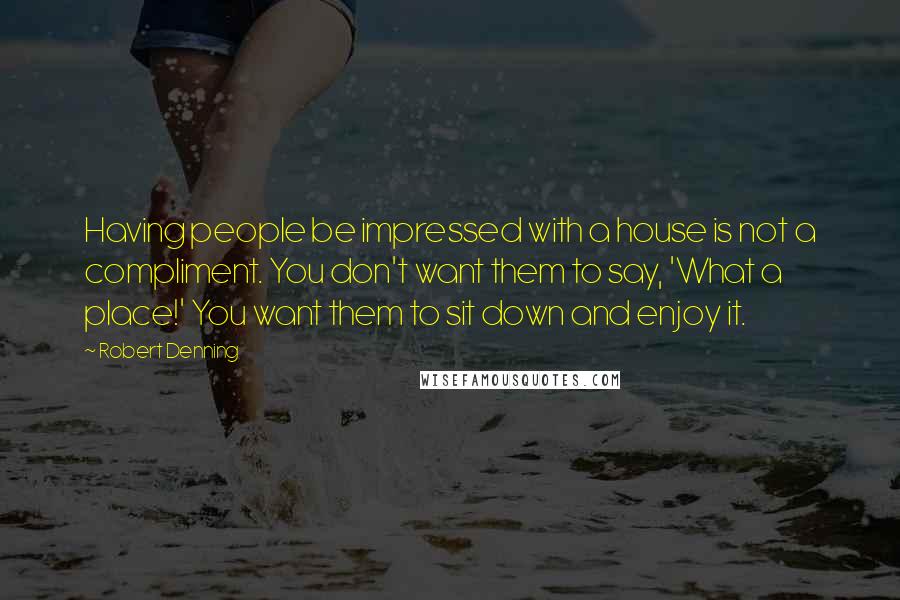 Robert Denning Quotes: Having people be impressed with a house is not a compliment. You don't want them to say, 'What a place!' You want them to sit down and enjoy it.