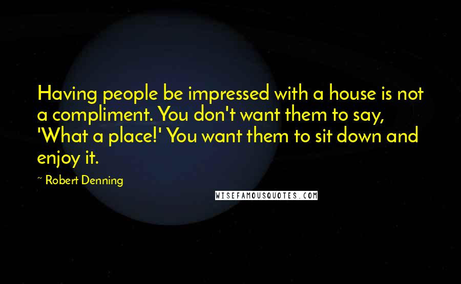 Robert Denning Quotes: Having people be impressed with a house is not a compliment. You don't want them to say, 'What a place!' You want them to sit down and enjoy it.