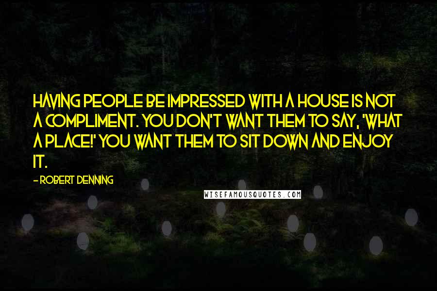 Robert Denning Quotes: Having people be impressed with a house is not a compliment. You don't want them to say, 'What a place!' You want them to sit down and enjoy it.