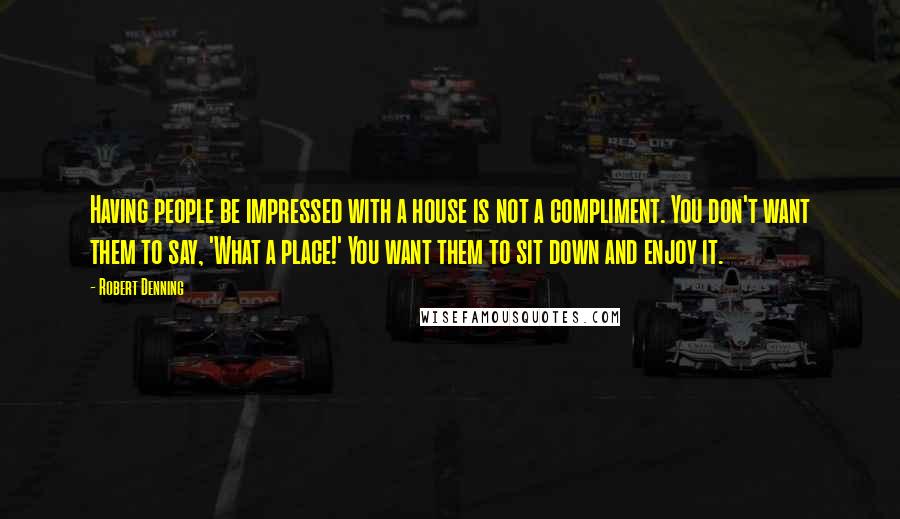 Robert Denning Quotes: Having people be impressed with a house is not a compliment. You don't want them to say, 'What a place!' You want them to sit down and enjoy it.