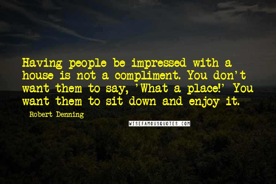 Robert Denning Quotes: Having people be impressed with a house is not a compliment. You don't want them to say, 'What a place!' You want them to sit down and enjoy it.