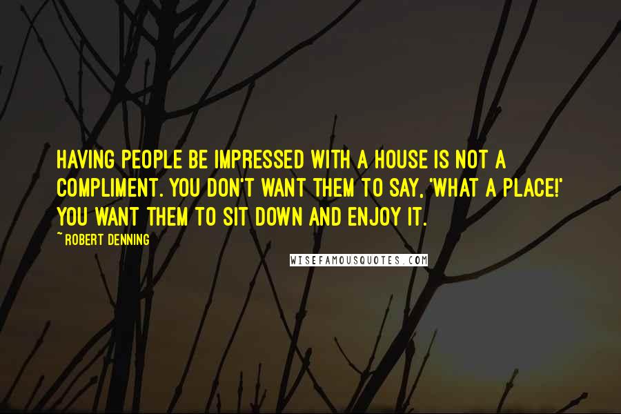 Robert Denning Quotes: Having people be impressed with a house is not a compliment. You don't want them to say, 'What a place!' You want them to sit down and enjoy it.